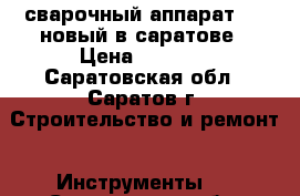 сварочный аппарат 220 новый в саратове › Цена ­ 4 500 - Саратовская обл., Саратов г. Строительство и ремонт » Инструменты   . Саратовская обл.